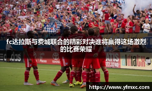 fc达拉斯与费城联合的精彩对决谁将赢得这场激烈的比赛荣耀